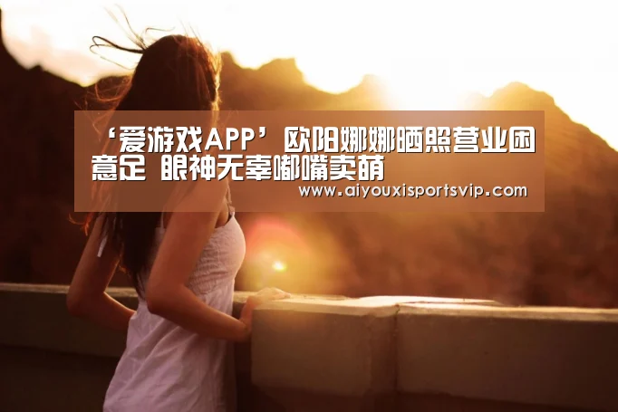 ‘爱游戏APP’欧阳娜娜晒照营业困意足 眼神无辜嘟嘴卖萌(图1) 爱游戏平台