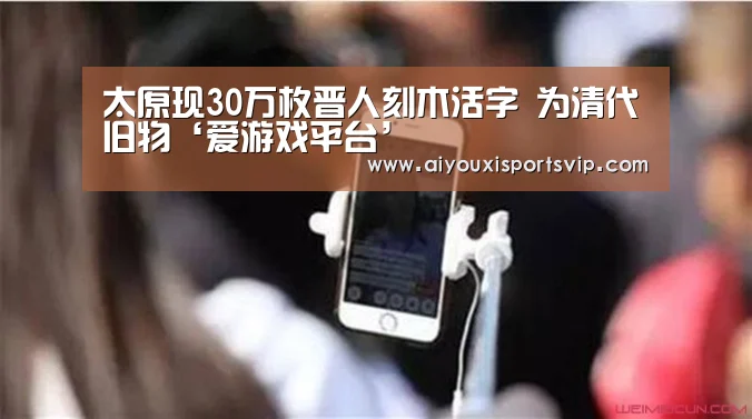 <h1>太原现30万枚晋人刻木活字 为清代旧物‘爱游戏平台’(图2) 爱游戏APP